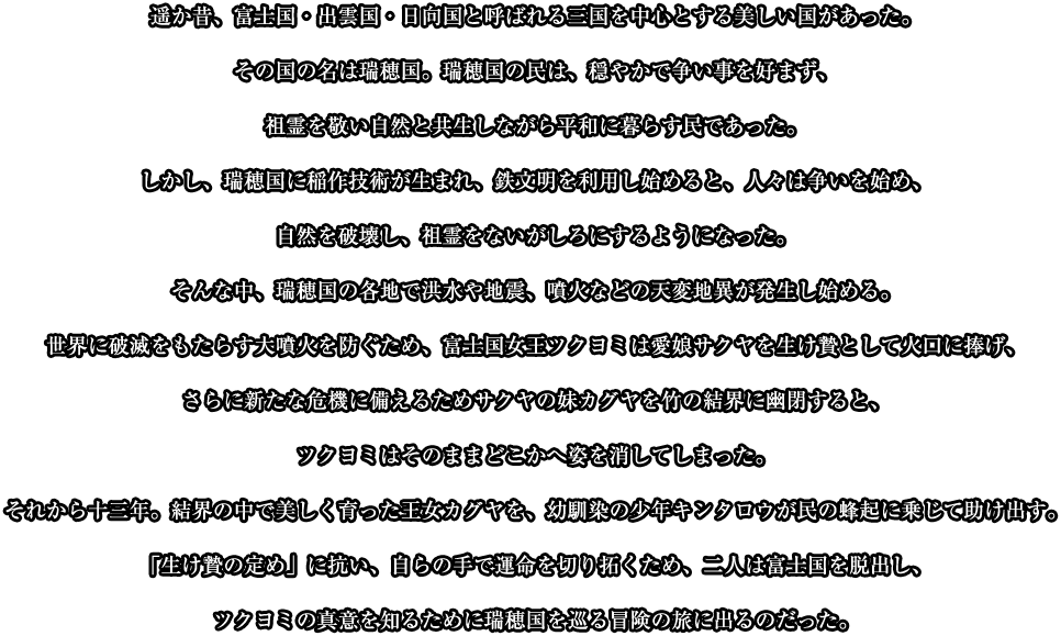 遥か昔、富士国・出雲国・日向国と呼ばれる三国を中心とする美しい国があった。その国の名は瑞穂国。瑞穂国の民は、穏やかで争い事を好まず、祖霊を敬い自然と共生しながら平和に暮らす民であった。しかし、瑞穂国に稲作技術が生まれ、鉄文明を利用し始めると、人々は争いを始め、自然を破壊し、祖霊をないがしろにするようになった。そんな中、瑞穂国の各地で洪水や地震、噴火などの天変地異が発生し始める。世界に破滅をもたらす大噴火を防ぐため、富士国女王ツクヨミは愛娘サクヤを生け贄として火口に捧げ、さらに新たな危機に備えるためサクヤの妹カグヤを竹の結界に幽閉すると、ツクヨミはそのままどこかへ姿を消してしまった。それから十三年。結界の中で美しく育った王女カグヤを、幼馴染の少年キンタロウが民の蜂起に乗じて助け出す。「生け贄の定め」に抗い、自らの手で運命を切り拓くため、二人は富士国を脱出し、ツクヨミの真意を知るために瑞穂国を巡る冒険の旅に出るのだった。