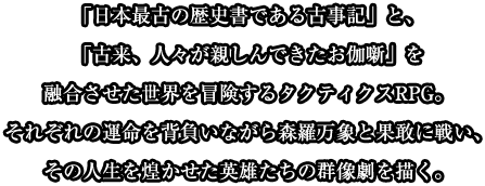 「日本最古の歴史書である古事記」と、「古来、人々が親しんできたお伽噺」を融合させた世界を冒険するタクティクスRPG。それぞれの運命を背負いながら森羅万象と果敢に戦い、その人生を煌かせた英雄たちの群像劇を描く。