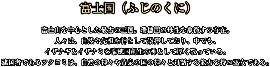 富士国(ふじのくに)富士山を中心とした最古の王国。瑞穂国の母性を象徴する存在。人々は、自然や先祖を神として崇拝しており、中でも、イザナギとイザナミを瑞穂国創生の神として厚く敬っている。建国者であるツクヨミは、自然の神々や黄泉の国の神々と対話する能力を持つ巫女である。