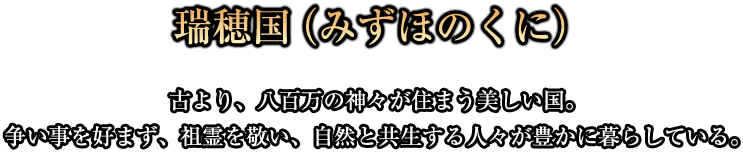 瑞穂国(みずほのくに)古より、八百万の神々が住まう美しい国。争い事を好まず、祖霊を敬い、自然と共生する人々が豊かに暮らしている。